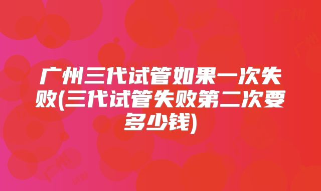 广州三代试管如果一次失败(三代试管失败第二次要多少钱)