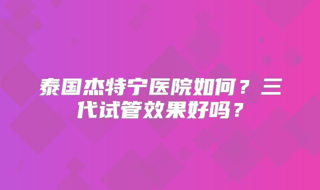 泰国杰特宁医院如何?三代试管效果好吗?