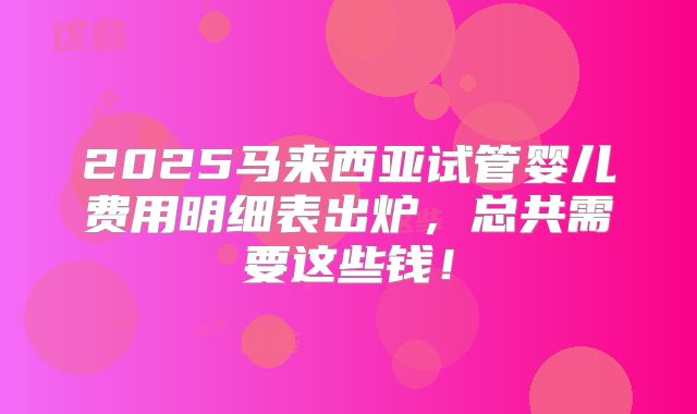 2025马来西亚试管婴儿费用明细表出炉,总共需要这些钱!