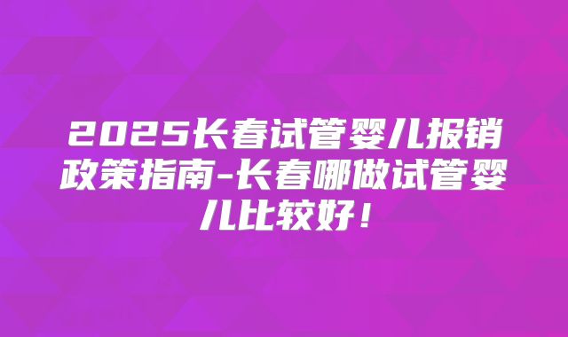 2025长春试管婴儿报销政策指南-长春哪做试管婴儿比较好！