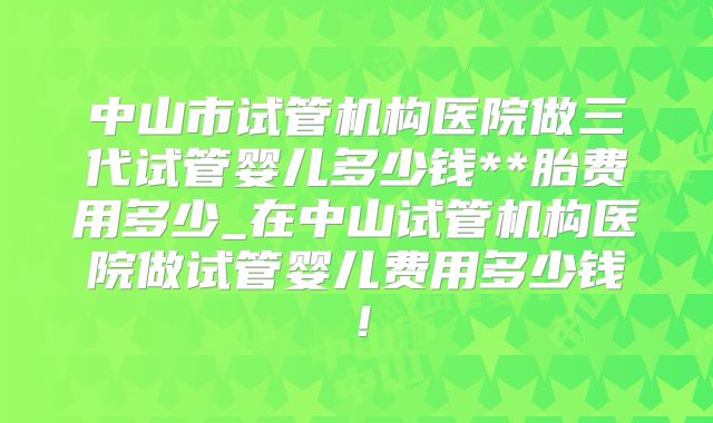 中山市试管机构医院做三代试管婴儿多少钱**胎费用多少_在中山试管机构医院做试管婴儿费用多少钱！