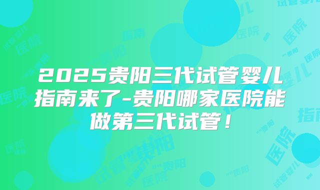 2025贵阳三代试管婴儿指南来了-贵阳哪家医院能做第三代试管！