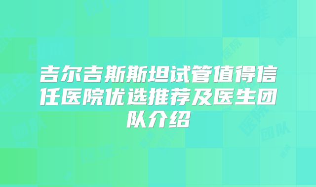 吉尔吉斯斯坦试管值得信任医院优选推荐及医生团队介绍