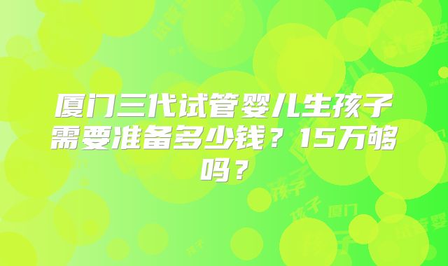 厦门三代试管婴儿生孩子需要准备多少钱?15万够吗?