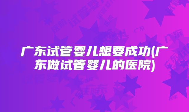 广东试管婴儿想要成功(广东做试管婴儿的医院)