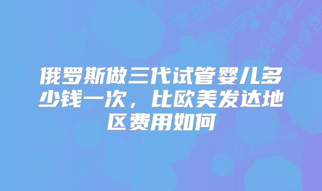 俄罗斯做三代试管婴儿多少钱一次，比欧美发达地区费用如何
