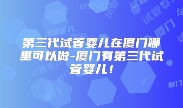 第三代试管婴儿在厦门哪里可以做-厦门有第三代试管婴儿！