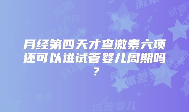 月经第四天才查激素六项还可以进试管婴儿周期吗？