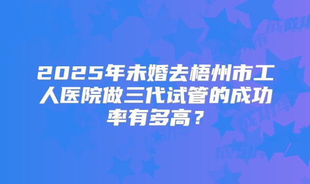 2025年未婚去梧州市工人医院做三代试管的成功率有多高？