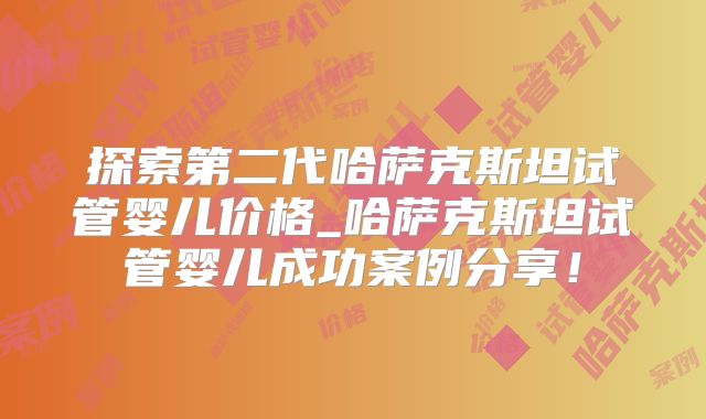 探索第二代哈萨克斯坦试管婴儿价格_哈萨克斯坦试管婴儿成功案例分享!