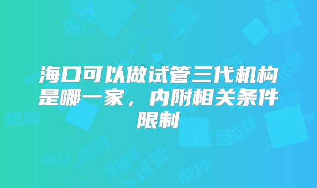 海口可以做试管三代机构是哪一家，内附相关条件限制