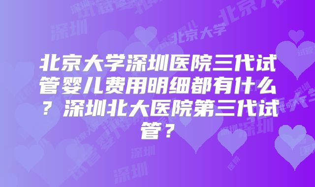 北京大学深圳医院三代试管婴儿费用明细都有什么?深圳北大医院第三代试管?
