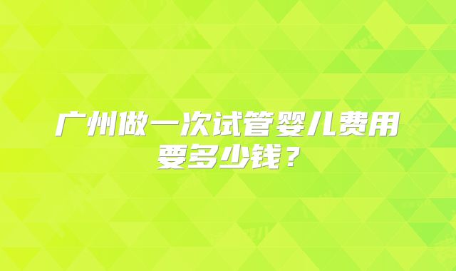 广州做一次试管婴儿费用要多少钱?