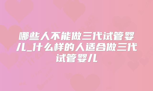 哪些人不能做三代试管婴儿_什么样的人适合做三代试管婴儿