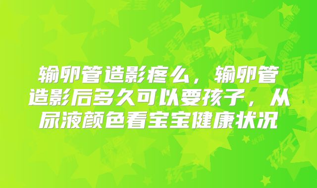 输卵管造影疼么,输卵管造影后多久可以要孩子,从尿液颜色看宝宝健康状况