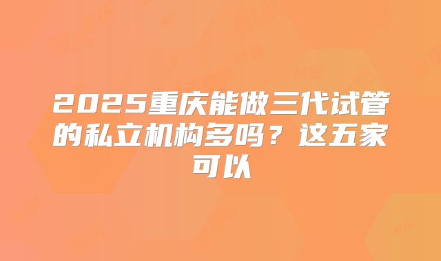 2025重庆能做三代试管的私立机构多吗?这五家可以