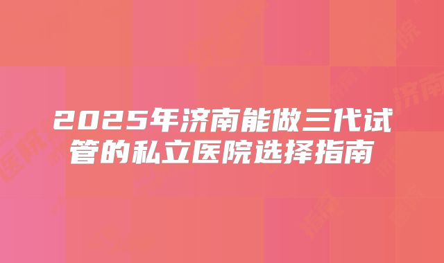 2025年济南能做三代试管的私立医院选择指南