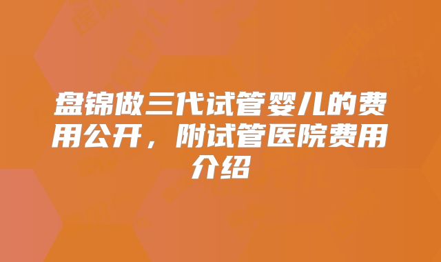 盘锦做三代试管婴儿的费用公开，附试管医院费用介绍