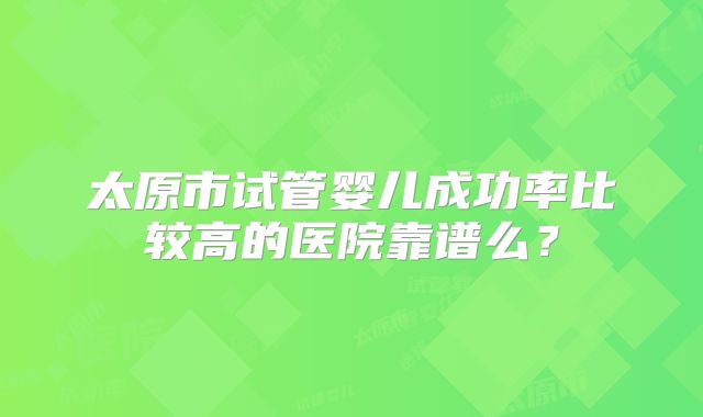 太原市试管婴儿成功率比较高的医院靠谱么？