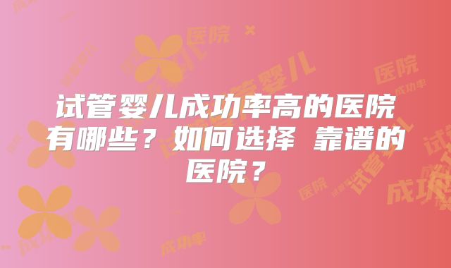 试管婴儿成功率高的医院有哪些？如何选择​靠谱的医院？