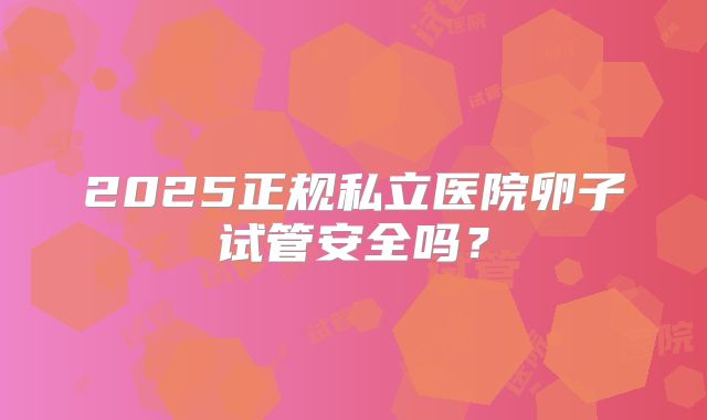 2025正规私立医院卵子试管安全吗？