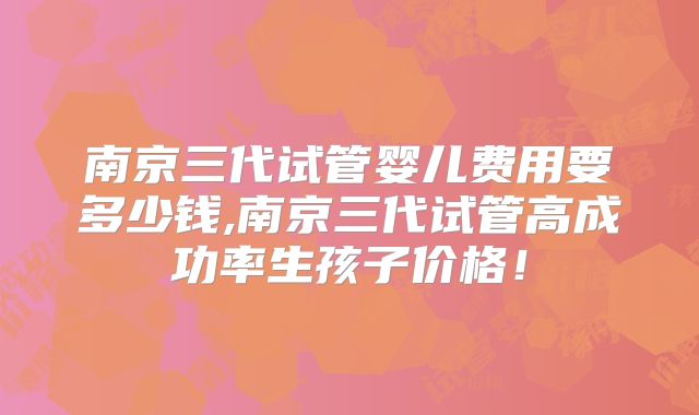 南京三代试管婴儿费用要多少钱,南京三代试管高成功率生孩子价格！