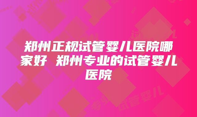 郑州正规试管婴儿医院哪家好 郑州专业的试管婴儿医院