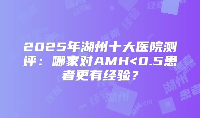 2025年湖州十大医院测评：哪家对AMH<0.5患者更有经验？