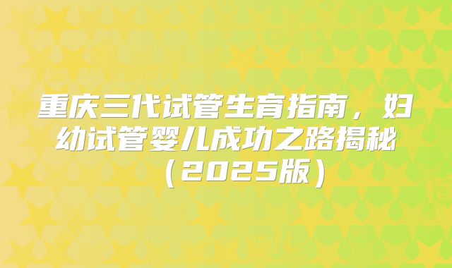 重庆三代试管生育指南，妇幼试管婴儿成功之路揭秘（2025版）