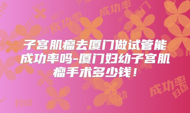 子宫肌瘤去厦门做试管能成功率吗-厦门妇幼子宫肌瘤手术多少钱!