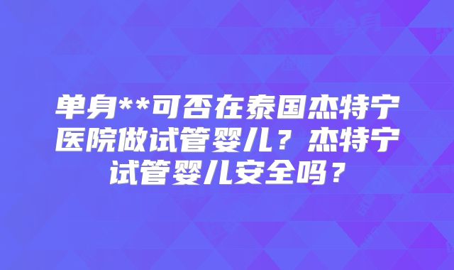 单身**可否在泰国杰特宁医院做试管婴儿?杰特宁试管婴儿安全吗?