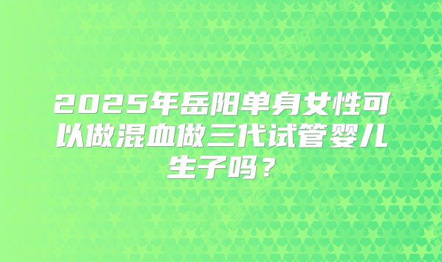 2025年岳阳单身女性可以做混血做三代试管婴儿生子吗？