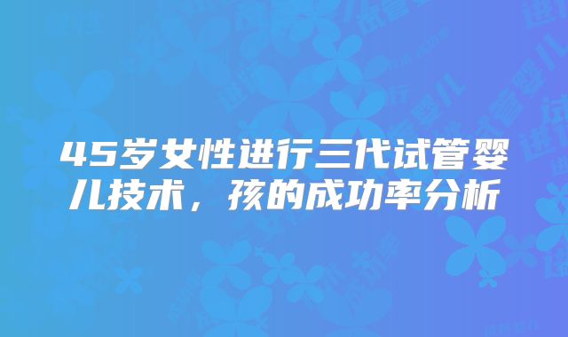 45岁女性进行三代试管婴儿技术，孩的成功率分析