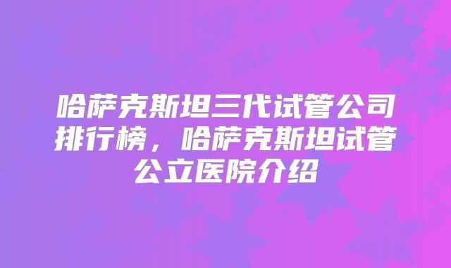 哈萨克斯坦三代试管公司排行榜,哈萨克斯坦试管公立医院介绍