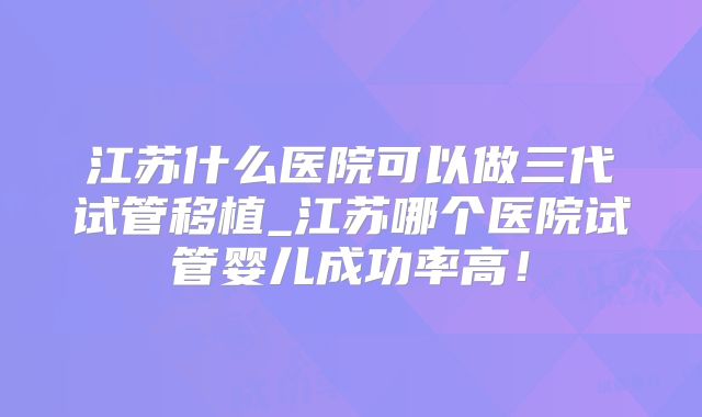 江苏什么医院可以做三代试管移植_江苏哪个医院试管婴儿成功率高！