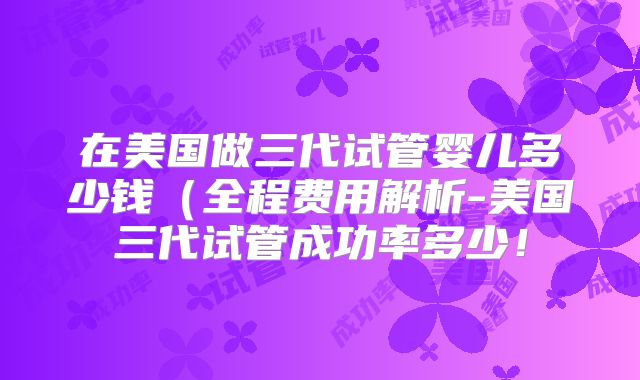 在美国做三代试管婴儿多少钱(全程费用解析-美国三代试管成功率多少!
