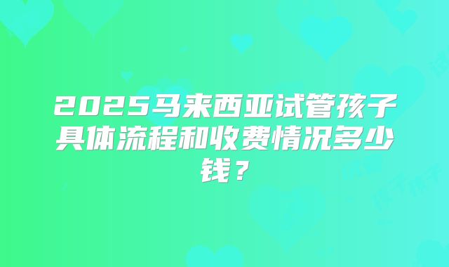 2025马来西亚试管孩子具体流程和收费情况多少钱?