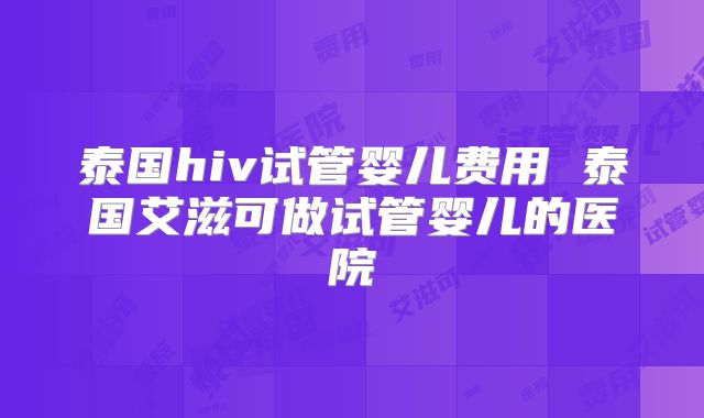 泰国hiv试管婴儿费用 泰国艾滋可做试管婴儿的医院