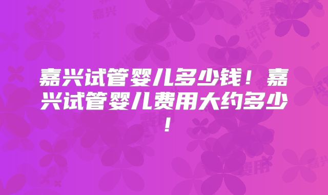 嘉兴试管婴儿多少钱!嘉兴试管婴儿费用大约多少!