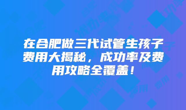 在合肥做三代试管生孩子费用大揭秘，成功率及费用攻略全覆盖！