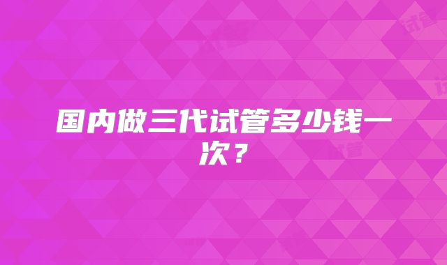 国内做三代试管多少钱一次？