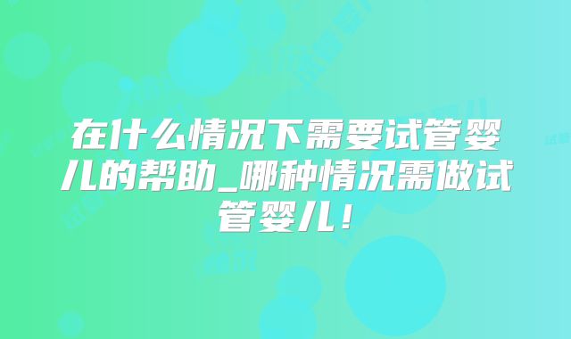 在什么情况下需要试管婴儿的帮助_哪种情况需做试管婴儿！