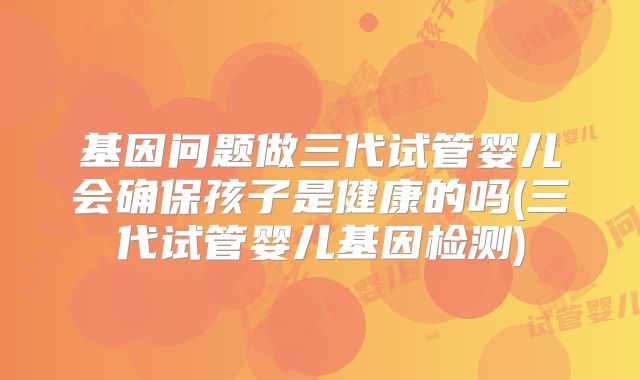 基因问题做三代试管婴儿会确保孩子是健康的吗(三代试管婴儿基因检测)