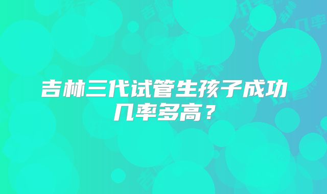 吉林三代试管生孩子成功几率多高?