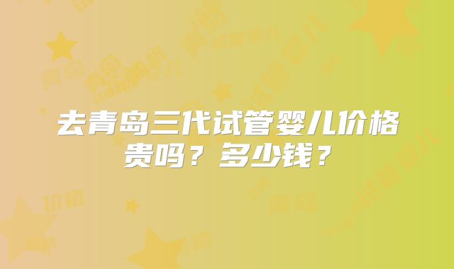 去青岛三代试管婴儿价格贵吗？多少钱？