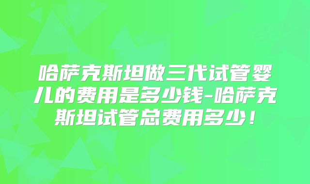哈萨克斯坦做三代试管婴儿的费用是多少钱-哈萨克斯坦试管总费用多少！