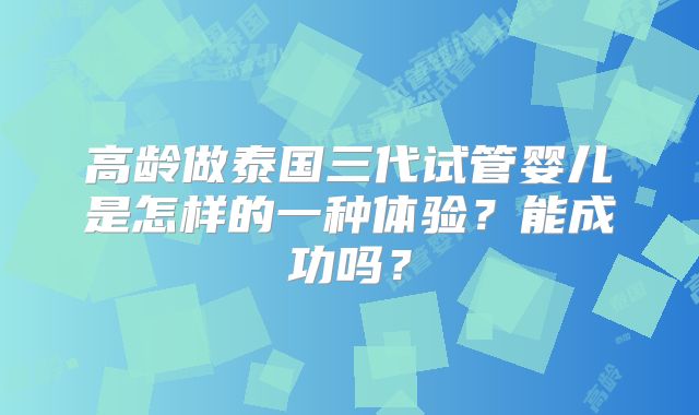 高龄做泰国三代试管婴儿是怎样的一种体验？能成功吗？