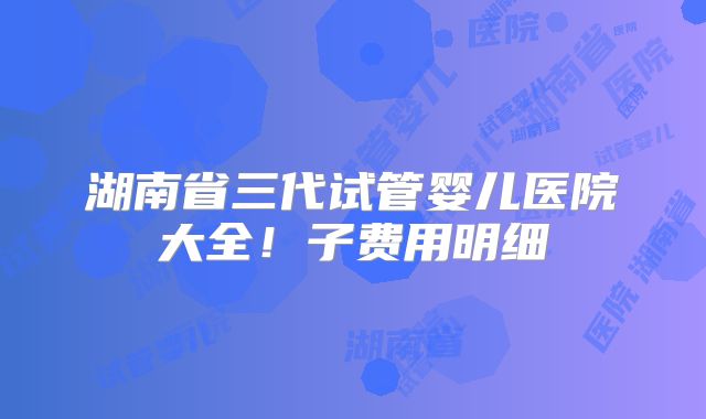 湖南省三代试管婴儿医院大全！子费用明细