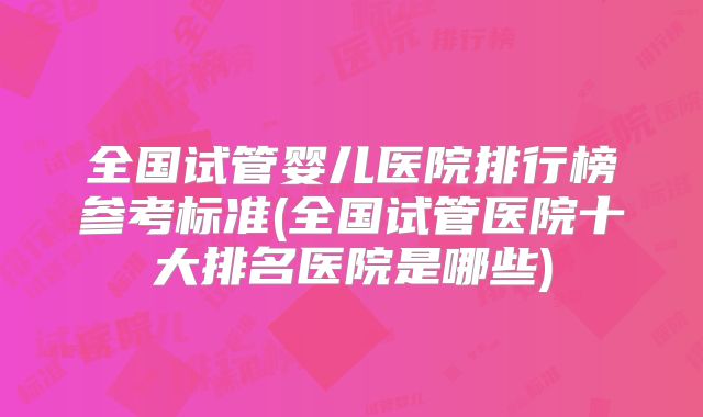 全国试管婴儿医院排行榜参考标准(全国试管医院十大排名医院是哪些)