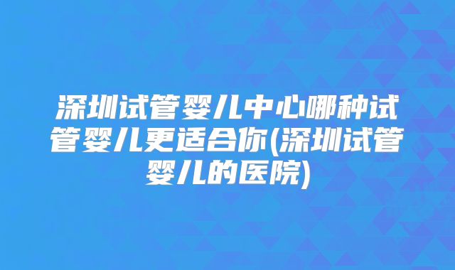 深圳试管婴儿中心哪种试管婴儿更适合你(深圳试管婴儿的医院)